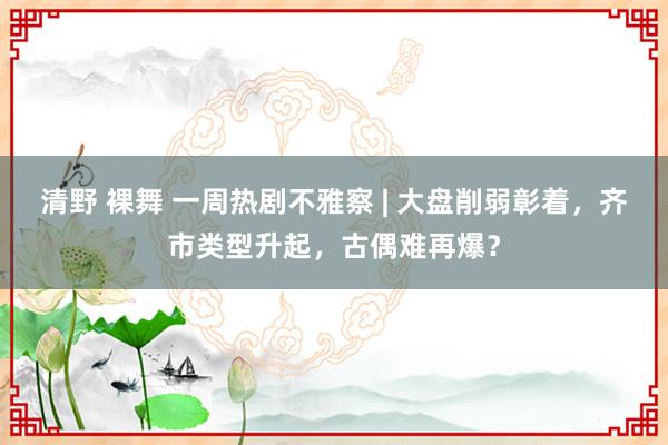 清野 裸舞 一周热剧不雅察 | 大盘削弱彰着，齐市类型升起，古偶难再爆？