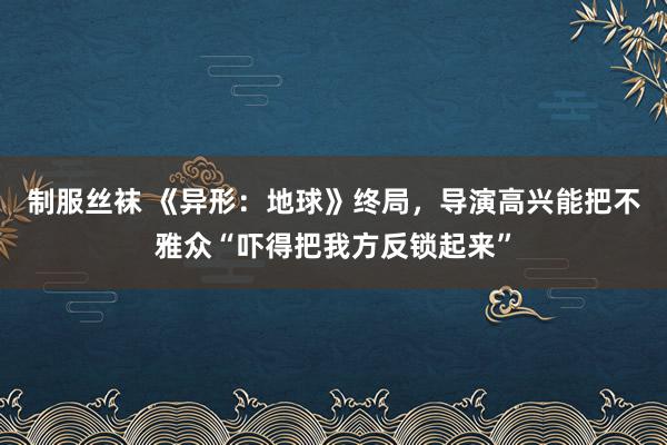 制服丝袜 《异形：地球》终局，导演高兴能把不雅众“吓得把我方反锁起来”