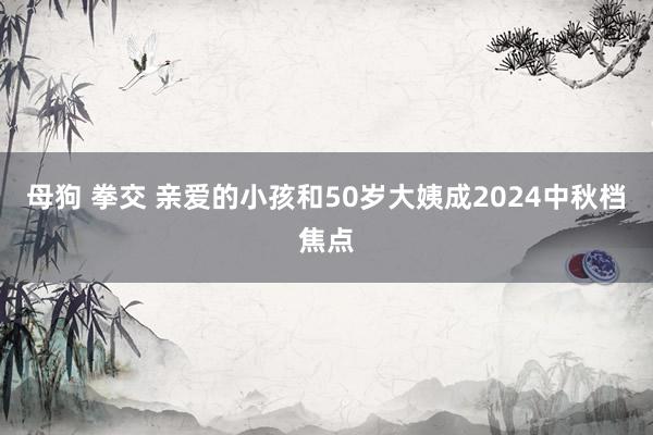 母狗 拳交 亲爱的小孩和50岁大姨成2024中秋档焦点