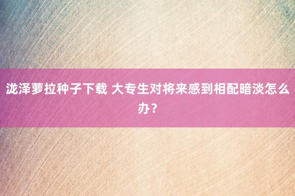 泷泽萝拉种子下载 大专生对将来感到相配暗淡怎么办？