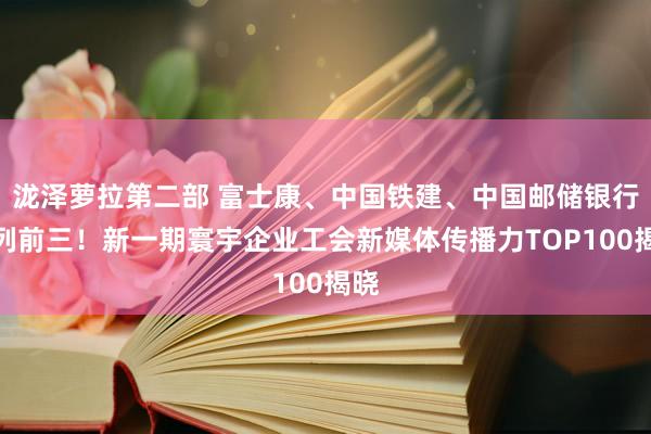 泷泽萝拉第二部 富士康、中国铁建、中国邮储银行位列前三！新一期寰宇企业工会新媒体传播力TOP100揭晓