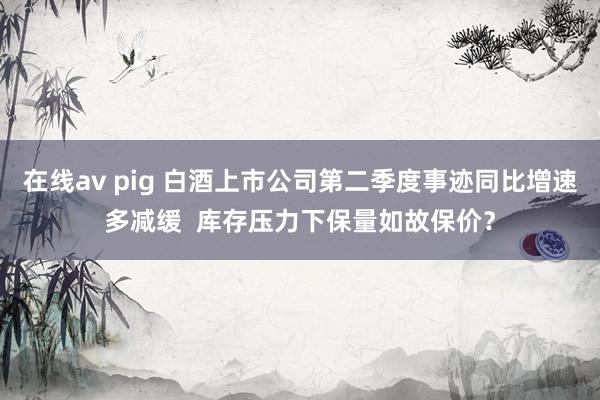 在线av pig 白酒上市公司第二季度事迹同比增速多减缓  库存压力下保量如故保价？