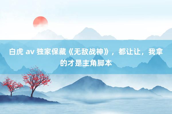 白虎 av 独家保藏《无敌战神》，都让让，我拿的才是主角脚本