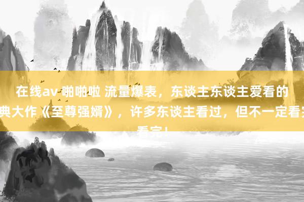 在线av 啪啪啦 流量爆表，东谈主东谈主爱看的经典大作《至尊强婿》，许多东谈主看过，但不一定看完！