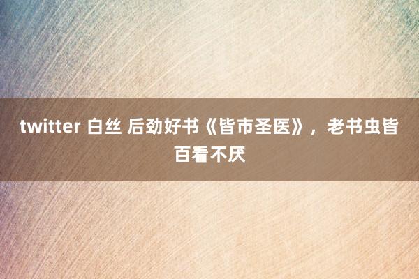 twitter 白丝 后劲好书《皆市圣医》，老书虫皆百看不厌