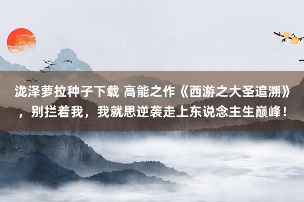 泷泽萝拉种子下载 高能之作《西游之大圣追溯》，别拦着我，我就思逆袭走上东说念主生巅峰！