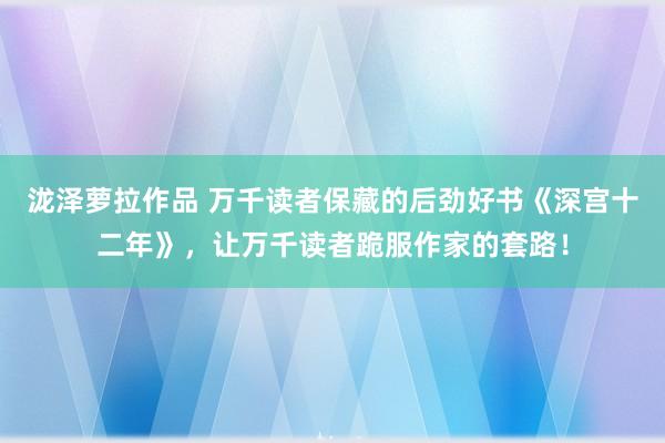 泷泽萝拉作品 万千读者保藏的后劲好书《深宫十二年》，让万千读者跪服作家的套路！