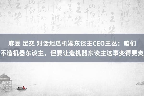 麻豆 足交 对话地瓜机器东谈主CEO王丛：咱们不造机器东谈主，但要让造机器东谈主这事变得更爽