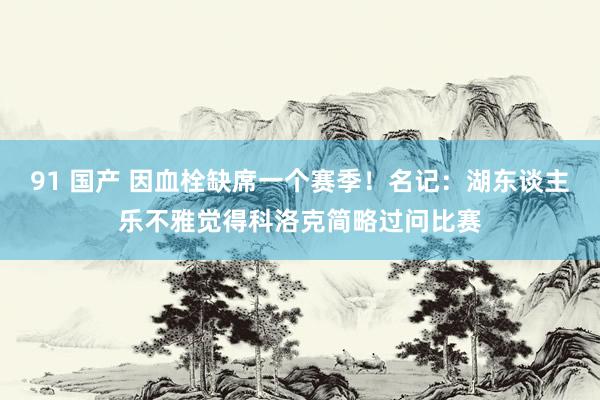 91 国产 因血栓缺席一个赛季！名记：湖东谈主乐不雅觉得科洛克简略过问比赛