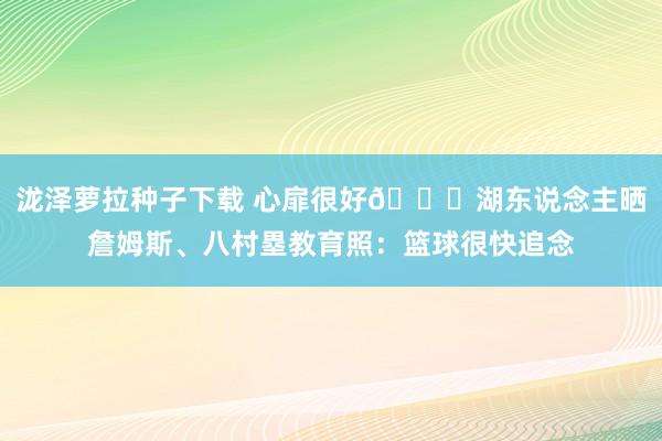 泷泽萝拉种子下载 心扉很好😄湖东说念主晒詹姆斯、八村塁教育照：篮球很快追念