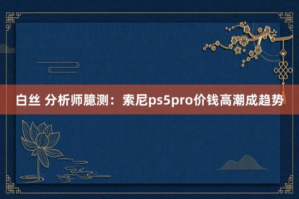 白丝 分析师臆测：索尼ps5pro价钱高潮成趋势