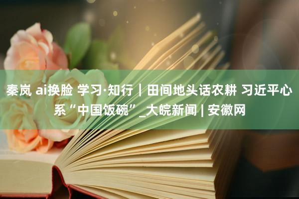 秦岚 ai换脸 学习·知行｜田间地头话农耕 习近平心系“中国饭碗”_大皖新闻 | 安徽网