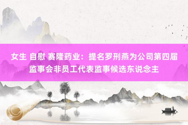 女生 自慰 赛隆药业：提名罗刑燕为公司第四届监事会非员工代表监事候选东说念主