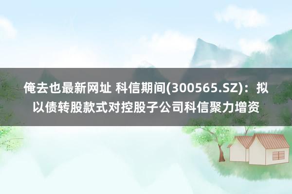 俺去也最新网址 科信期间(300565.SZ)：拟以债转股款式对控股子公司科信聚力增资