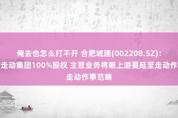 俺去也怎么打不开 合肥城建(002208.SZ)：拟购买走动集团100%股权 主营业务将朝上游蔓延至走动作事范畴