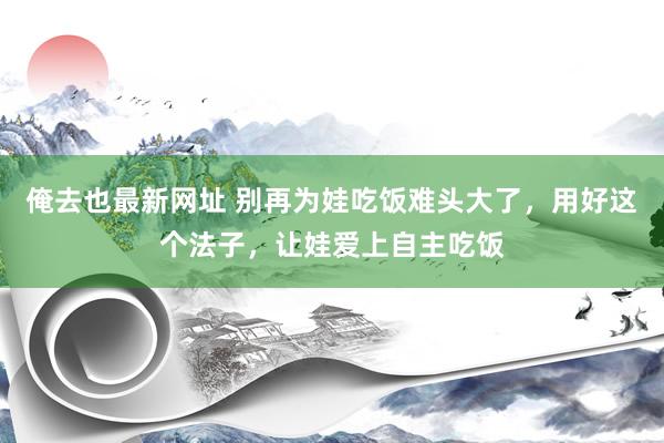 俺去也最新网址 别再为娃吃饭难头大了，用好这个法子，让娃爱上自主吃饭