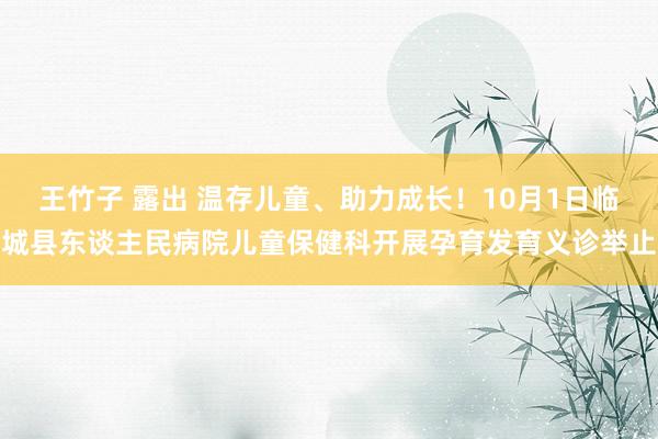 王竹子 露出 温存儿童、助力成长！10月1日临城县东谈主民病院儿童保健科开展孕育发育义诊举止