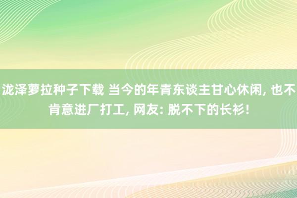 泷泽萝拉种子下载 当今的年青东谈主甘心休闲, 也不肯意进厂打工, 网友: 脱不下的长衫!