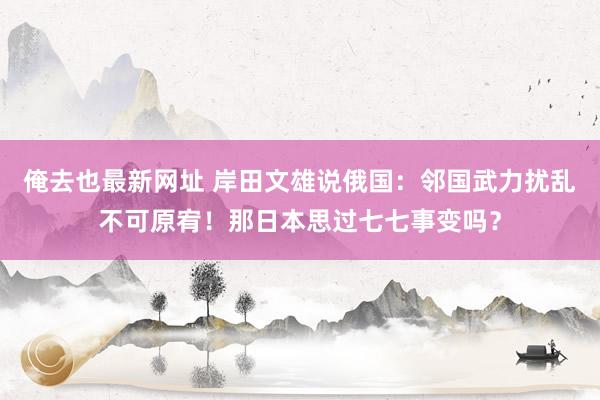 俺去也最新网址 岸田文雄说俄国：邻国武力扰乱不可原宥！那日本思过七七事变吗？