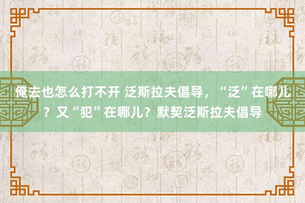 俺去也怎么打不开 泛斯拉夫倡导，“泛”在哪儿？又“犯”在哪儿？默契泛斯拉夫倡导