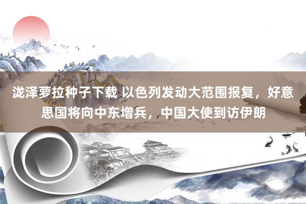 泷泽萝拉种子下载 以色列发动大范围报复，好意思国将向中东增兵，中国大使到访伊朗