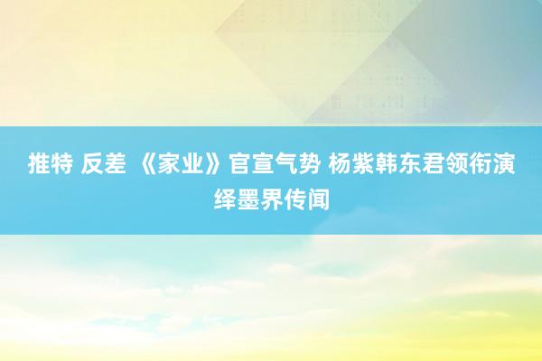 推特 反差 《家业》官宣气势 杨紫韩东君领衔演绎墨界传闻