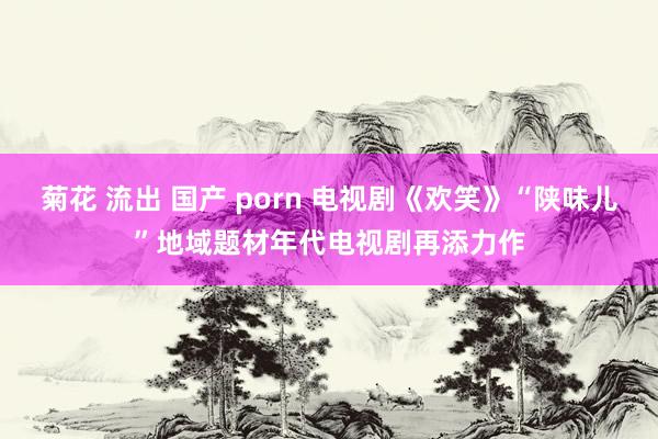 菊花 流出 国产 porn 电视剧《欢笑》“陕味儿”地域题材年代电视剧再添力作