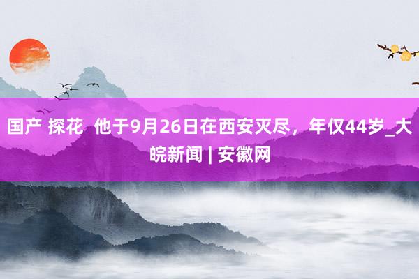 国产 探花  他于9月26日在西安灭尽，年仅44岁_大皖新闻 | 安徽网