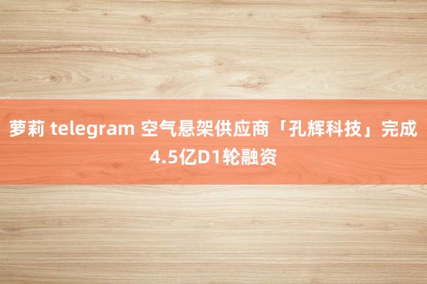 萝莉 telegram 空气悬架供应商「孔辉科技」完成4.5亿D1轮融资