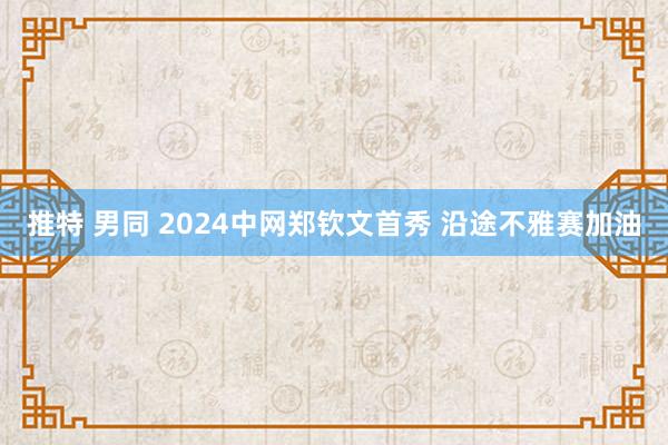 推特 男同 2024中网郑钦文首秀 沿途不雅赛加油