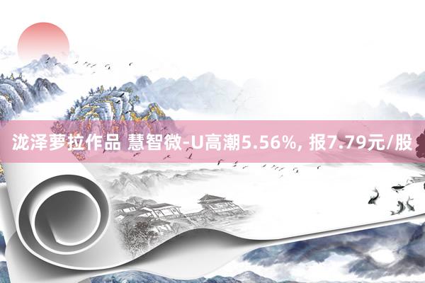 泷泽萝拉作品 慧智微-U高潮5.56%, 报7.79元/股