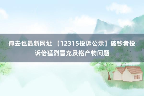 俺去也最新网址 【12315投诉公示】破钞者投诉倍猛烈冒充及格产物问题