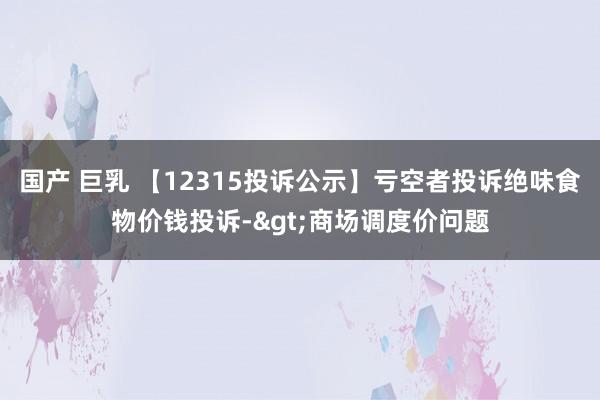 国产 巨乳 【12315投诉公示】亏空者投诉绝味食物价钱投诉->商场调度价问题