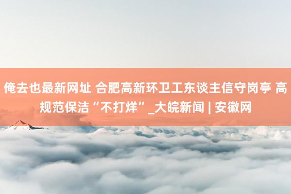 俺去也最新网址 合肥高新环卫工东谈主信守岗亭 高规范保洁“不打烊”_大皖新闻 | 安徽网