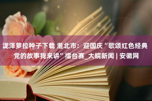 泷泽萝拉种子下载 淮北市：迎国庆“歌颂红色经典 党的故事我来讲”擂台赛_大皖新闻 | 安徽网