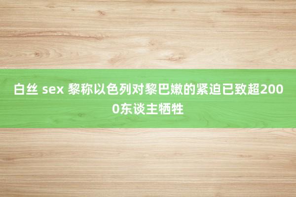 白丝 sex 黎称以色列对黎巴嫩的紧迫已致超2000东谈主牺牲