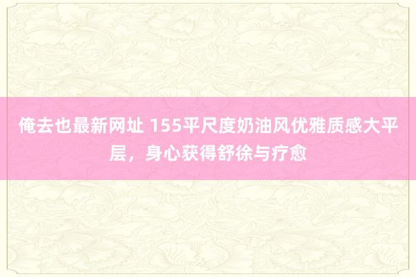 俺去也最新网址 155平尺度奶油风优雅质感大平层，身心获得舒徐与疗愈