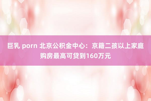 巨乳 porn 北京公积金中心：京籍二孩以上家庭购房最高可贷到160万元