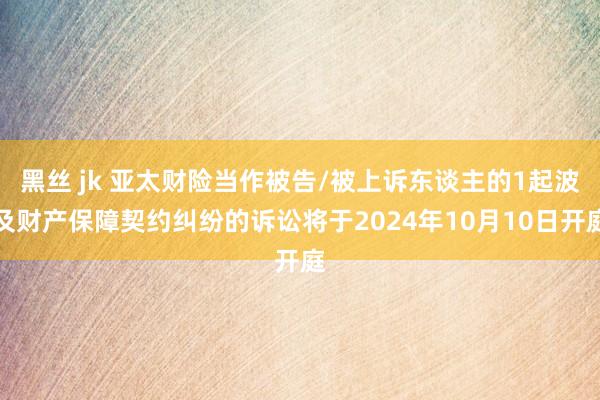 黑丝 jk 亚太财险当作被告/被上诉东谈主的1起波及财产保障契约纠纷的诉讼将于2024年10月10日开庭