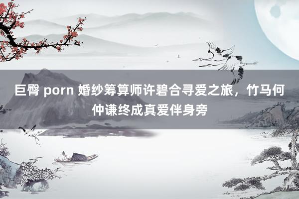 巨臀 porn 婚纱筹算师许碧合寻爱之旅，竹马何仲谦终成真爱伴身旁