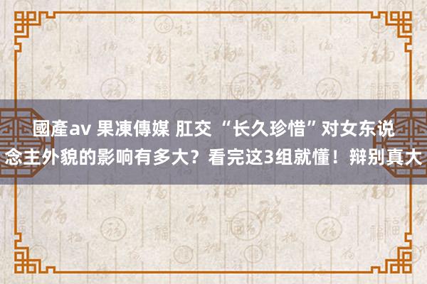 國產av 果凍傳媒 肛交 “长久珍惜”对女东说念主外貌的影响有多大？看完这3组就懂！辩别真大