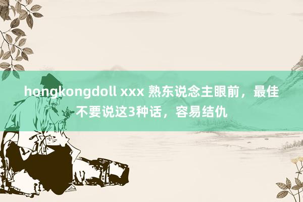 hongkongdoll xxx 熟东说念主眼前，最佳不要说这3种话，容易结仇