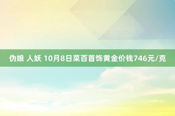 伪娘 人妖 10月8日菜百首饰黄金价钱746元/克