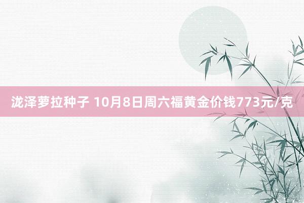 泷泽萝拉种子 10月8日周六福黄金价钱773元/克