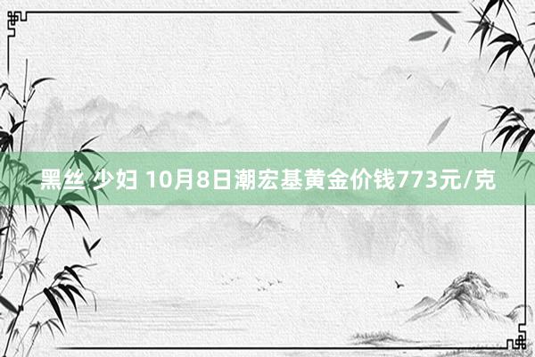 黑丝 少妇 10月8日潮宏基黄金价钱773元/克