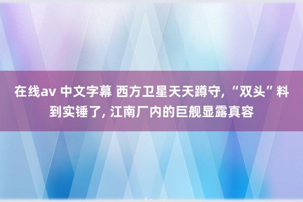 在线av 中文字幕 西方卫星天天蹲守， “双头”料到实锤了， 江南厂内的巨舰显露真容