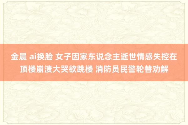 金晨 ai换脸 女子因家东说念主逝世情感失控在顶楼崩溃大哭欲跳楼 消防员民警轮替劝解