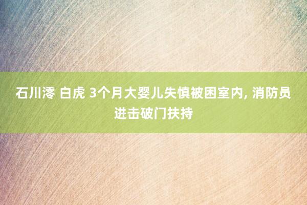 石川澪 白虎 3个月大婴儿失慎被困室内， 消防员进击破门扶持