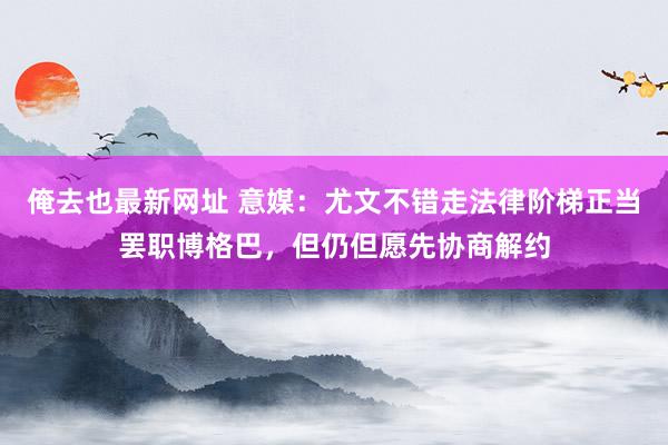 俺去也最新网址 意媒：尤文不错走法律阶梯正当罢职博格巴，但仍但愿先协商解约