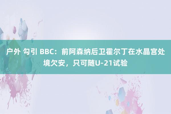 户外 勾引 BBC：前阿森纳后卫霍尔丁在水晶宫处境欠安，只可随U-21试验